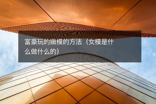 富豪玩的嫩模的方法（女模是什么做什么的）