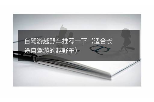 自驾游越野车推荐一下（适合长途自驾游的越野车）