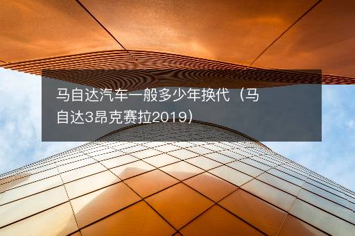 马自达汽车一般多少年换代（马自达3昂克赛拉2019）