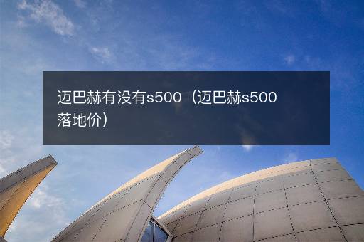迈巴赫有没有s500（迈巴赫s500落地价）